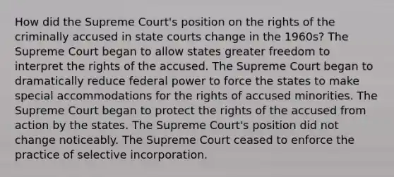 How did the Supreme Court's position on the rights of the criminally accused in state courts change in the 1960s? The Supreme Court began to allow states greater freedom to interpret the rights of the accused. The Supreme Court began to dramatically reduce federal power to force the states to make special accommodations for the rights of accused minorities. The Supreme Court began to protect the rights of the accused from action by the states. The Supreme Court's position did not change noticeably. The Supreme Court ceased to enforce the practice of selective incorporation.