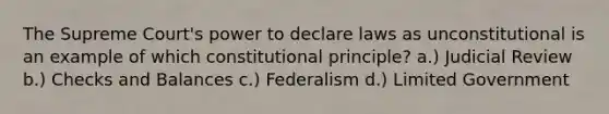 The Supreme Court's power to declare laws as unconstitutional is an example of which constitutional principle? a.) Judicial Review b.) Checks and Balances c.) Federalism d.) Limited Government