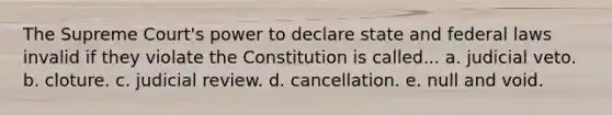 The Supreme Court's power to declare state and federal laws invalid if they violate the Constitution is called... a. judicial veto. b. cloture. c. judicial review. d. cancellation. e. null and void.