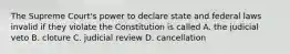 The Supreme Court's power to declare state and federal laws invalid if they violate the Constitution is called A. the judicial veto B. cloture C. judicial review D. cancellation