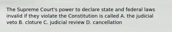 The Supreme Court's power to declare state and federal laws invalid if they violate the Constitution is called A. the judicial veto B. cloture C. judicial review D. cancellation