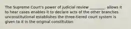 The Supreme Court's power of judicial review ________. allows it to hear cases enables it to declare acts of the other branches unconstitutional establishes the three-tiered court system is given to it in the original constitution