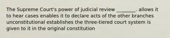 The Supreme Court's power of judicial review ________. allows it to hear cases enables it to declare acts of the other branches unconstitutional establishes the three-tiered court system is given to it in the original constitution