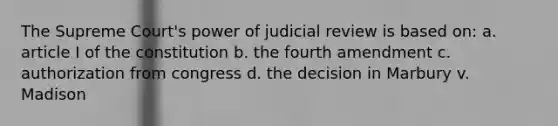 The Supreme Court's power of judicial review is based on: a. article I of the constitution b. the fourth amendment c. authorization from congress d. the decision in Marbury v. Madison