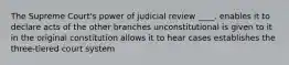 The Supreme Court's power of judicial review ____. enables it to declare acts of the other branches unconstitutional is given to it in the original constitution allows it to hear cases establishes the three-tiered court system