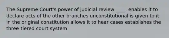 The Supreme Court's power of judicial review ____. enables it to declare acts of the other branches unconstitutional is given to it in the original constitution allows it to hear cases establishes the three-tiered court system