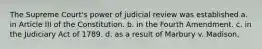 The Supreme Court's power of judicial review was established a. in Article III of the Constitution. b. in the Fourth Amendment. c. in the Judiciary Act of 1789. d. as a result of Marbury v. Madison.