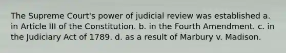 The Supreme Court's power of judicial review was established a. in Article III of the Constitution. b. in the Fourth Amendment. c. in the Judiciary Act of 1789. d. as a result of Marbury v. Madison.