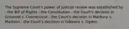 The Supreme Court's power of judicial review was established by - the Bill of Rights - the Constitution - the Court's decision in Griswold v. Connecticut - the Court's decision in Marbury v. Madison - the Court's decision in Gibbons v. Ogden