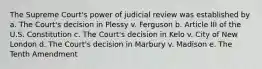 The Supreme Court's power of judicial review was established by a. The Court's decision in Plessy v. Ferguson b. Article III of the U.S. Constitution c. The Court's decision in Kelo v. City of New London d. The Court's decision in Marbury v. Madison e. The Tenth Amendment