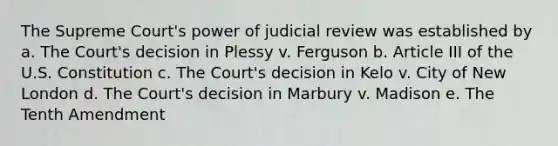 The Supreme Court's power of judicial review was established by a. The Court's decision in Plessy v. Ferguson b. Article III of the U.S. Constitution c. The Court's decision in Kelo v. City of New London d. The Court's decision in Marbury v. Madison e. The Tenth Amendment