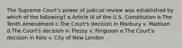 The Supreme Court's power of judicial review was established by which of the following? a.Article III of the U.S. Constitution b.The Tenth Amendment c.The Court's decision in Marbury v. Madison d.The Court's decision in Plessy v. Ferguson e.The Court's decision in Kelo v. City of New London