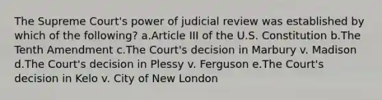 The Supreme Court's power of judicial review was established by which of the following? a.Article III of the U.S. Constitution b.The Tenth Amendment c.The Court's decision in Marbury v. Madison d.The Court's decision in Plessy v. Ferguson e.The Court's decision in Kelo v. City of New London