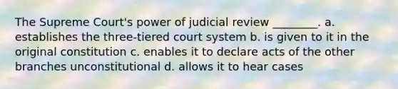 The Supreme Court's power of judicial review ________. a. establishes the three-tiered court system b. is given to it in the original constitution c. enables it to declare acts of the other branches unconstitutional d. allows it to hear cases