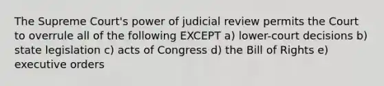 The Supreme Court's power of judicial review permits the Court to overrule all of the following EXCEPT a) lower-court decisions b) state legislation c) acts of Congress d) the Bill of Rights e) executive orders