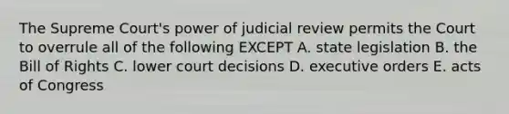 The Supreme Court's power of judicial review permits the Court to overrule all of the following EXCEPT A. state legislation B. the Bill of Rights C. lower court decisions D. executive orders E. acts of Congress