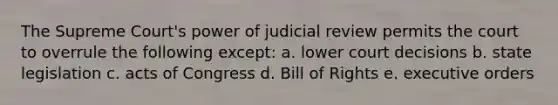 The Supreme Court's power of judicial review permits the court to overrule the following except: a. lower court decisions b. state legislation c. acts of Congress d. Bill of Rights e. executive orders