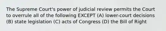 The Supreme Court's power of judicial review permits the Court to overrule all of the following EXCEPT (A) lower-court decisions (B) state legislation (C) acts of Congress (D) the Bill of Right