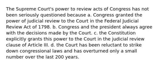 The Supreme Court's power to review acts of Congress has not been seriously questioned because a. Congress granted the power of judicial review to the Court in the Federal Judicial Review Act of 1798. b. Congress and the president always agree with the decisions made by the Court. c. the Constitution explicitly grants this power to the Court in the judicial review clause of Article III. d. the Court has been reluctant to strike down congressional laws and has overturned only a small number over the last 200 years.