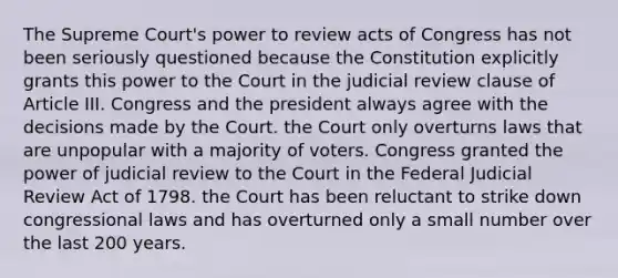 The Supreme Court's power to review acts of Congress has not been seriously questioned because the Constitution explicitly grants this power to the Court in the judicial review clause of Article III. Congress and the president always agree with the decisions made by the Court. the Court only overturns laws that are unpopular with a majority of voters. Congress granted the power of judicial review to the Court in the Federal Judicial Review Act of 1798. the Court has been reluctant to strike down congressional laws and has overturned only a small number over the last 200 years.