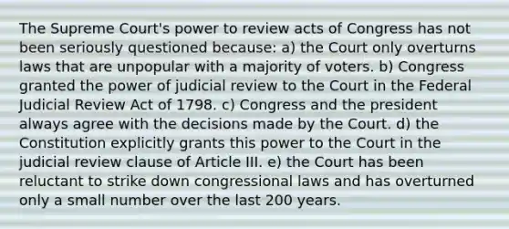 The Supreme Court's power to review acts of Congress has not been seriously questioned because: a) the Court only overturns laws that are unpopular with a majority of voters. b) Congress granted the power of judicial review to the Court in the Federal Judicial Review Act of 1798. c) Congress and the president always agree with the decisions made by the Court. d) the Constitution explicitly grants this power to the Court in the judicial review clause of Article III. e) the Court has been reluctant to strike down congressional laws and has overturned only a small number over the last 200 years.