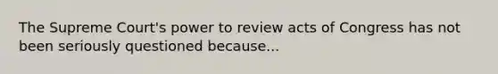 The Supreme Court's power to review acts of Congress has not been seriously questioned because...