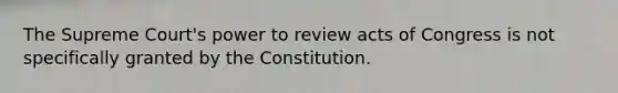 The Supreme Court's power to review acts of Congress is not specifically granted by the Constitution.