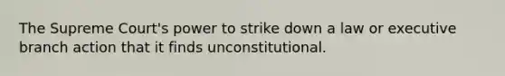 The Supreme Court's power to strike down a law or executive branch action that it finds unconstitutional.