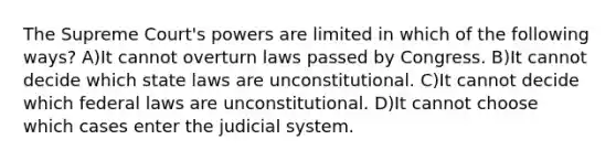 The Supreme Court's powers are limited in which of the following ways? A)It cannot overturn laws passed by Congress. B)It cannot decide which state laws are unconstitutional. C)It cannot decide which federal laws are unconstitutional. D)It cannot choose which cases enter the judicial system.