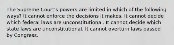 The Supreme Court's powers are limited in which of the following ways? It cannot enforce the decisions it makes. It cannot decide which federal laws are unconstitutional. It cannot decide which state laws are unconstitutional. It cannot overturn laws passed by Congress.