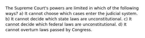 The Supreme Court's powers are limited in which of the following ways? a) It cannot choose which cases enter the judicial system. b) It cannot decide which state laws are unconstitutional. c) It cannot decide which federal laws are unconstitutional. d) It cannot overturn laws passed by Congress.