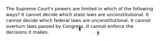 The Supreme Court's powers are limited in which of the following ways? It cannot decide which state laws are unconstitutional. It cannot decide which federal laws are unconstitutional. It cannot overturn laws passed by Congress. It cannot enforce the decisions it makes.