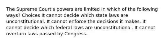 The Supreme Court's powers are limited in which of the following ways? Choices It cannot decide which state laws are unconstitutional. It cannot enforce the decisions it makes. It cannot decide which federal laws are unconstitutional. It cannot overturn laws passed by Congress.