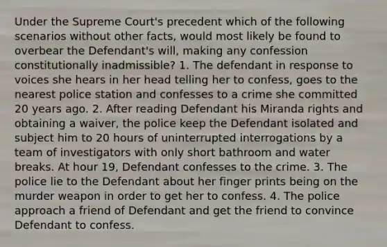 Under the Supreme Court's precedent which of the following scenarios without other facts, would most likely be found to overbear the Defendant's will, making any confession constitutionally inadmissible? 1. The defendant in response to voices she hears in her head telling her to confess, goes to the nearest police station and confesses to a crime she committed 20 years ago. 2. After reading Defendant his Miranda rights and obtaining a waiver, the police keep the Defendant isolated and subject him to 20 hours of uninterrupted interrogations by a team of investigators with only short bathroom and water breaks. At hour 19, Defendant confesses to the crime. 3. The police lie to the Defendant about her finger prints being on the murder weapon in order to get her to confess. 4. The police approach a friend of Defendant and get the friend to convince Defendant to confess.