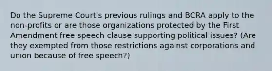 Do the Supreme Court's previous rulings and BCRA apply to the non-profits or are those organizations protected by the First Amendment free speech clause supporting political issues? (Are they exempted from those restrictions against corporations and union because of free speech?)