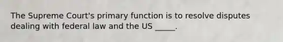 The Supreme Court's primary function is to resolve disputes dealing with federal law and the US _____.