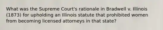 What was the Supreme Court's rationale in Bradwell v. Illinois (1873) for upholding an Illinois statute that prohibited women from becoming licensed attorneys in that state?