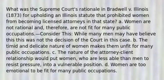 What was the Supreme Court's rationale in Bradwell v. Illinois (1873) for upholding an Illinois statute that prohibited women from becoming licensed attorneys in that state? a. Women are not rational and, therefore, are not fit for many public occupations.—Consider This: While many men may have believe this this was not the decision of the Court in this case. b. The timid and delicate nature of women makes them unfit for many public occupations. c. The nature of the attorney-client relationship would put women, who are less able than men to resist pressure, into a vulnerable position. d. Women are too emotional to be fit for many public occupations.