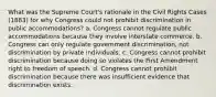 What was the Supreme Court's rationale in the Civil Rights Cases (1883) for why Congress could not prohibit discrimination in public accommodations? a. Congress cannot regulate public accommodations because they involve interstate commerce. b. Congress can only regulate government discrimination, not discrimination by private individuals. c. Congress cannot prohibit discrimination because doing so violates the First Amendment right to freedom of speech. d. Congress cannot prohibit discrimination because there was insufficient evidence that discrimination exists.