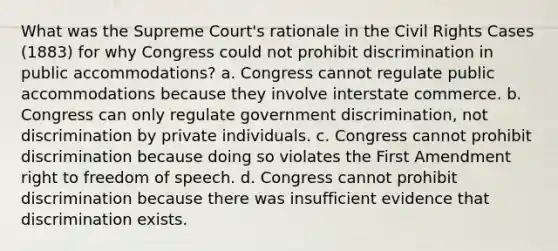 What was the Supreme Court's rationale in the Civil Rights Cases (1883) for why Congress could not prohibit discrimination in public accommodations? a. Congress cannot regulate public accommodations because they involve interstate commerce. b. Congress can only regulate government discrimination, not discrimination by private individuals. c. Congress cannot prohibit discrimination because doing so violates the First Amendment right to freedom of speech. d. Congress cannot prohibit discrimination because there was insufficient evidence that discrimination exists.