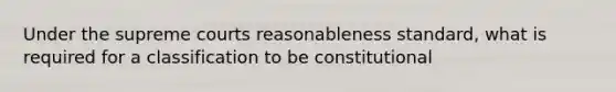 Under the supreme courts reasonableness standard, what is required for a classification to be constitutional