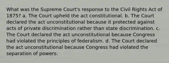 What was the Supreme Court's response to the Civil Rights Act of 1875? a. The Court upheld the act constitutional. b. The Court declared the act unconstitutional because it protected against acts of private discrimination rather than state discrimination. c. The Court declared the act unconstitutional because Congress had violated the principles of federalism. d. The Court declared the act unconstitutional because Congress had violated the separation of powers.