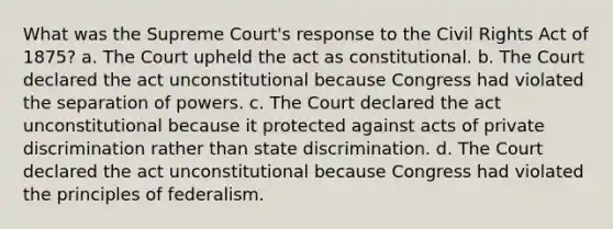 What was the Supreme Court's response to the Civil Rights Act of 1875? a. The Court upheld the act as constitutional. b. The Court declared the act unconstitutional because Congress had violated the separation of powers. c. The Court declared the act unconstitutional because it protected against acts of private discrimination rather than state discrimination. d. The Court declared the act unconstitutional because Congress had violated the principles of federalism.