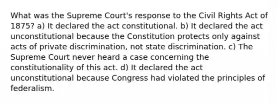 What was the Supreme Court's response to the Civil Rights Act of 1875? a) It declared the act constitutional. b) It declared the act unconstitutional because the Constitution protects only against acts of private discrimination, not state discrimination. c) The Supreme Court never heard a case concerning the constitutionality of this act. d) It declared the act unconstitutional because Congress had violated the principles of federalism.