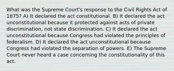 What was the Supreme Court's response to the Civil Rights Act of 1875? A) It declared the act constitutional. B) It declared the act unconstitutional because it protected against acts of private discrimination, not state discrimination. C) It declared the act unconstitutional because Congress had violated the principles of federalism. D) It declared the act unconstitutional because Congress had violated the separation of powers. E) The Supreme Court never heard a case concerning the constitutionality of this act.