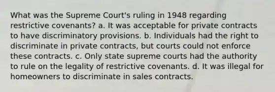 What was the Supreme Court's ruling in 1948 regarding restrictive covenants? a. It was acceptable for private contracts to have discriminatory provisions. b. Individuals had the right to discriminate in private contracts, but courts could not enforce these contracts. c. Only state supreme courts had the authority to rule on the legality of restrictive covenants. d. It was illegal for homeowners to discriminate in sales contracts.