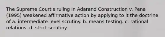 The Supreme Court's ruling in Adarand Construction v. Pena (1995) weakened affirmative action by applying to it the doctrine of a. intermediate-level scrutiny. b. means testing. c. rational relations. d. strict scrutiny.