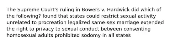 The Supreme Court's ruling in Bowers v. Hardwick did which of the following? found that states could restrict sexual activity unrelated to procreation legalized same-sex marriage extended the right to privacy to sexual conduct between consenting homosexual adults prohibited sodomy in all states