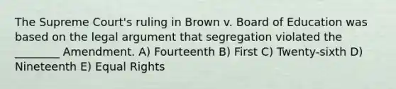 The Supreme Court's ruling in Brown v. Board of Education was based on the legal argument that segregation violated the ________ Amendment. A) Fourteenth B) First C) Twenty-sixth D) Nineteenth E) Equal Rights