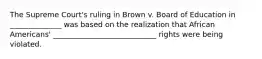 The Supreme Court's ruling in Brown v. Board of Education in ______________ was based on the realization that African Americans' ____________________________ rights were being violated.